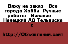 Вяжу на заказ - Все города Хобби. Ручные работы » Вязание   . Ненецкий АО,Тельвиска с.